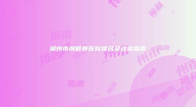 湖州市削颧骨医院排名及选择指南