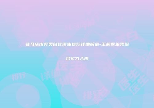 驻马店市打美白针医生排行详细解密-王超医生凭综合实力入围