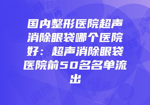 国内整形医院超声消除眼袋哪个医院好：超声消除眼袋医院前50名名单流出