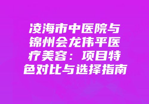 凌海市中医院与锦州会龙伟平医疗美容：项目特色对比与选择指南