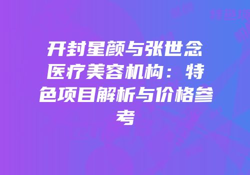 开封星颜与张世念医疗美容机构：特色项目解析与价格参考