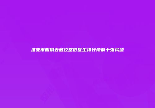 淮安市眼角去皱纹整形医生排行榜前十强揭晓