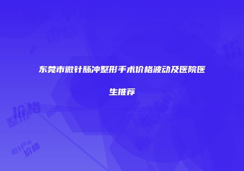 东莞市微针脉冲整形手术价格波动及医院医生推荐
