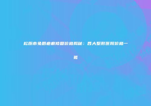 松原市兔唇疤痕修复价格揭秘：各大整形医院价格一览