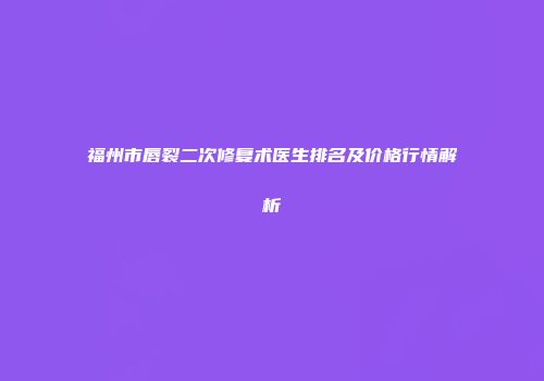 福州市唇裂二次修复术医生排名及价格行情解析
