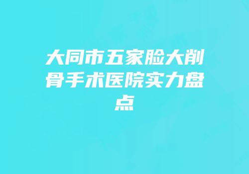 大同市五家脸大削骨手术医院实力盘点
