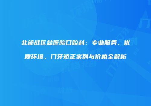 北部战区总医院口腔科：专业服务、优质环境，门牙矫正案例与价格全解析