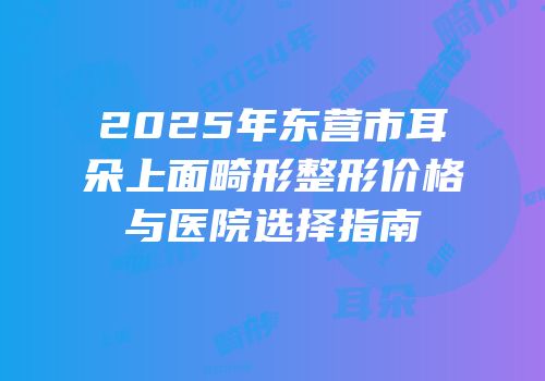 2025年东营市耳朵上面畸形整形价格与医院选择指南