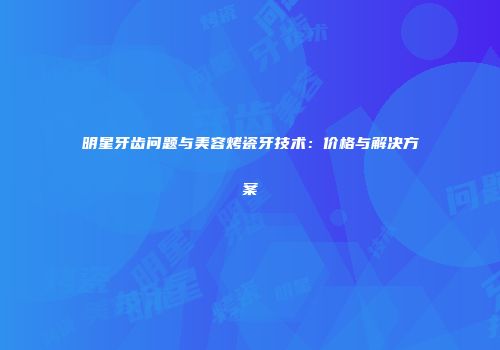 明星牙齿问题与美容烤瓷牙技术：价格与解决方案