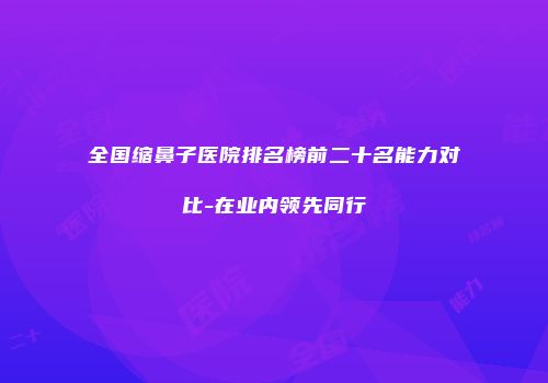 全国缩鼻子医院排名榜前二十名能力对比-在业内领先同行