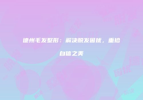 德州毛发整形：解决脱发困扰，重拾自信之美