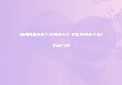 郴州市激光去毛发费用大全-均价激光去毛发16463元