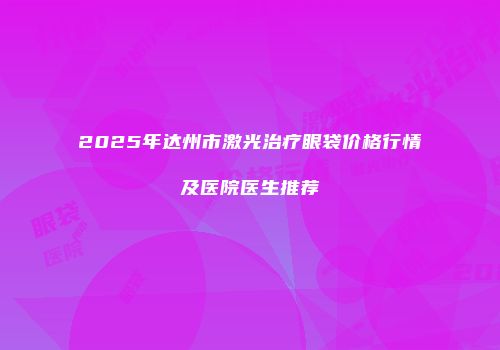 2025年达州市激光治疗眼袋价格行情及医院医生推荐
