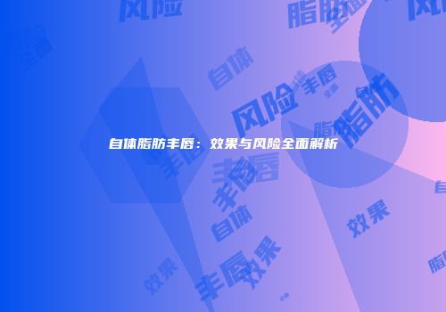 自体脂肪丰唇：效果与风险全面解析