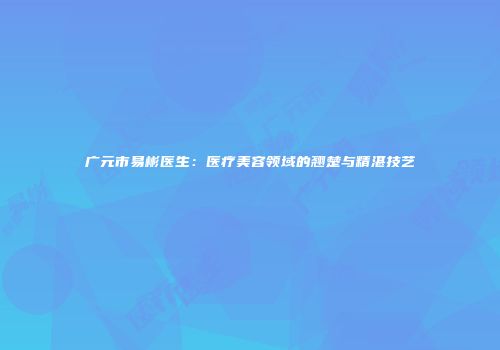 广元市易彬医生：医疗美容领域的翘楚与精湛技艺