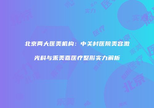 北京两大医美机构：中关村医院美容激光科与禾美嘉医疗整形实力解析