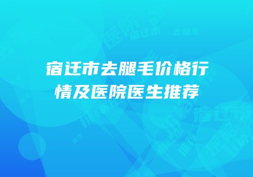 宿迁市去腿毛价格行情及医院医生推荐