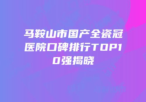 马鞍山市国产全瓷冠医院口碑排行TOP10强揭晓