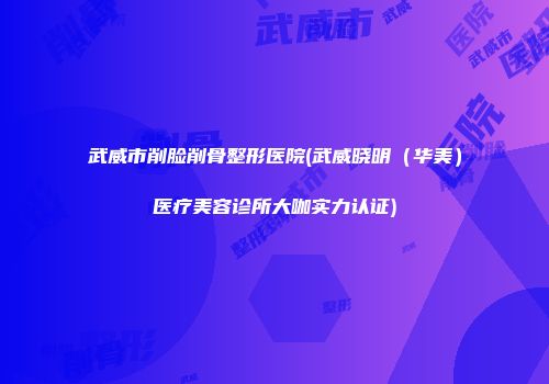 武威市削脸削骨整形医院(武威晓明（华美）医疗美容诊所大咖实力认证)