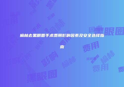 榆林去黑眼圈手术费用影响因素及安全选择指南