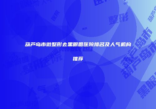 葫芦岛市微整形去黑眼圈医院排名及人气机构推荐