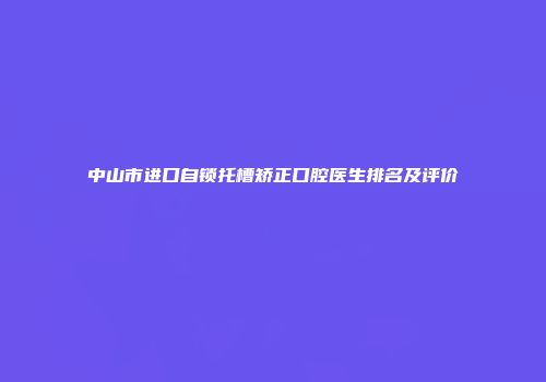 中山市进口自锁托槽矫正口腔医生排名及评价