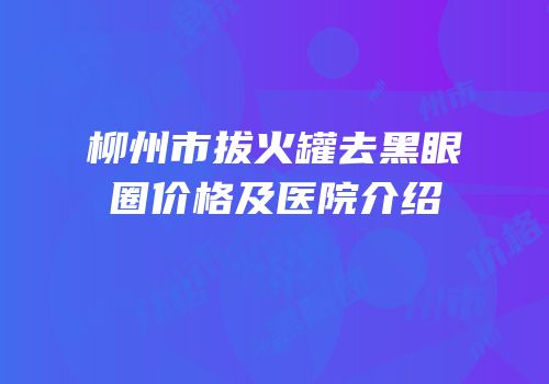 柳州市拔火罐去黑眼圈价格及医院介绍