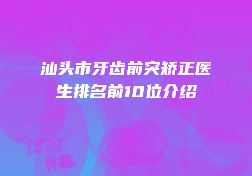汕头市牙齿前突矫正医生排名前10位介绍
