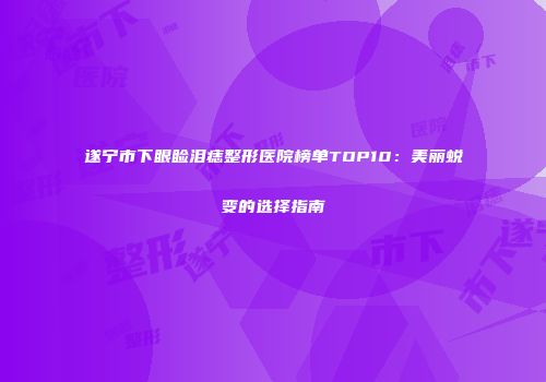 遂宁市下眼睑泪痣整形医院榜单TOP10：美丽蜕变的选择指南
