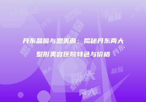丹东晶馨与思美源：揭秘丹东两大整形美容医院特色与价格