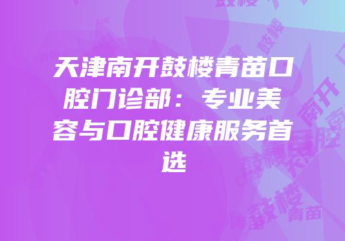 天津南开鼓楼青苗口腔门诊部：专业美容与口腔健康服务首选