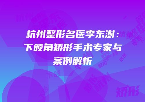 杭州整形名医李东澍：下颌角矫形手术专家与案例解析