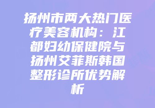 扬州市两大热门医疗美容机构：江都妇幼保健院与扬州艾菲斯韩国整形诊所优势解析