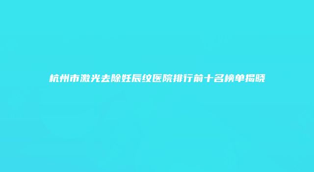 杭州市激光去除妊辰纹医院排行前十名榜单揭晓