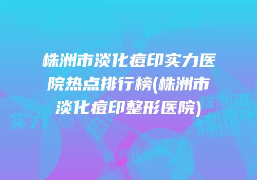 株洲市淡化痘印实力医院热点排行榜(株洲市淡化痘印整形医院)