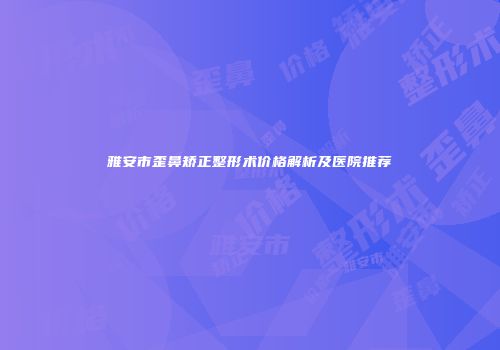 雅安市歪鼻矫正整形术价格解析及医院推荐