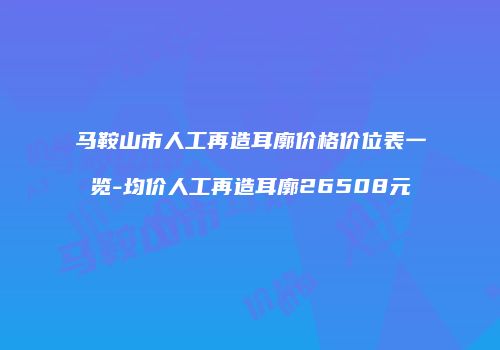 马鞍山市人工再造耳廓价格价位表一览-均价人工再造耳廓26508元
