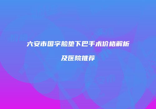 六安市国字脸垫下巴手术价格解析及医院推荐