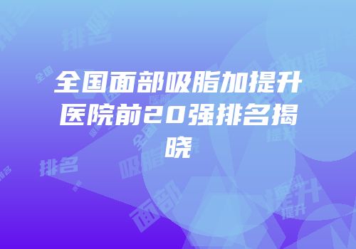 全国面部吸脂加提升医院前20强排名揭晓