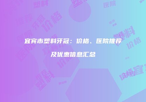 宜宾市塑料牙冠：价格、医院推荐及优惠信息汇总
