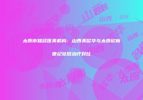 太原市知名医美机构：山西美欧华与太原欣新世纪祛斑治疗对比