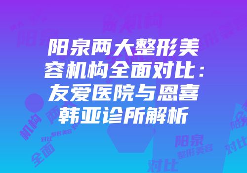 阳泉两大整形美容机构全面对比：友爱医院与恩喜韩亚诊所解析