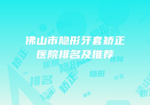 佛山市隐形牙套矫正医院排名及推荐