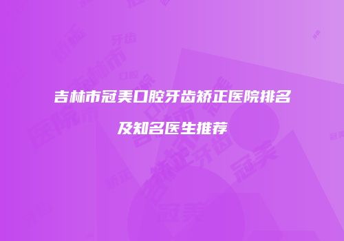 吉林市冠美口腔牙齿矫正医院排名及知名医生推荐