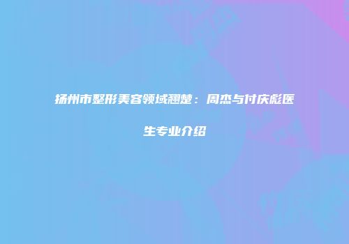 扬州市整形美容领域翘楚：周杰与付庆彪医生专业介绍
