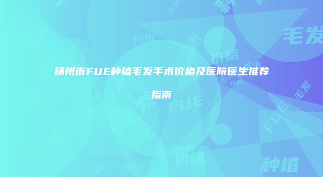 扬州市FUE种植毛发手术价格及医院医生推荐指南
