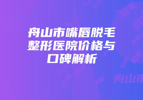 舟山市嘴唇脱毛整形医院价格与口碑解析