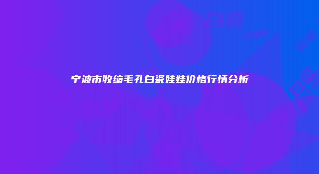 宁波市收缩毛孔白瓷娃娃价格行情分析