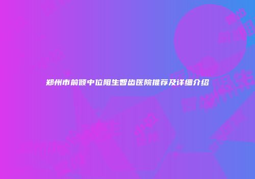 郑州市前倾中位阻生智齿医院推荐及详细介绍