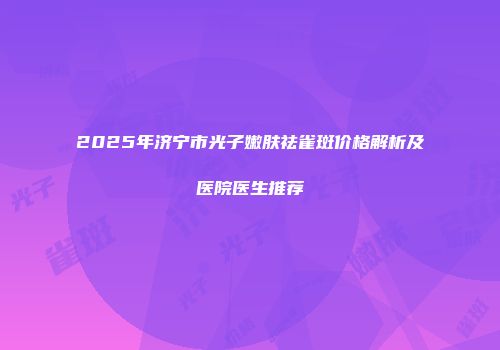 2025年济宁市光子嫩肤祛雀斑价格解析及医院医生推荐